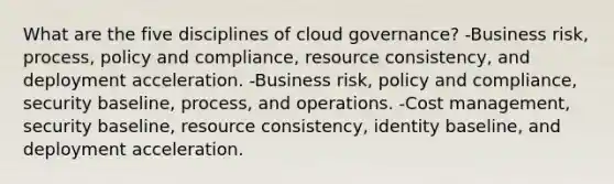 What are the five disciplines of cloud governance? -Business risk, process, policy and compliance, resource consistency, and deployment acceleration. -Business risk, policy and compliance, security baseline, process, and operations. -Cost management, security baseline, resource consistency, identity baseline, and deployment acceleration.