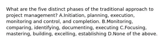 What are the five distinct phases of the traditional approach to project management? A.Initiation, planning, execution, monitoring and control, and completion. B.Monitoring, comparing, identifying, documenting, executing C.Focusing, mastering, building, excelling, establishing D.None of the above.