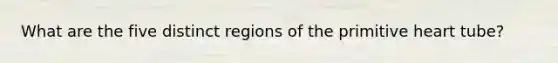 What are the five distinct regions of the primitive heart tube?