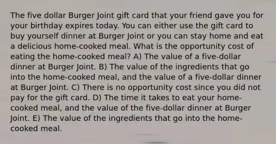 The five dollar Burger Joint gift card that your friend gave you for your birthday expires today. You can either use the gift card to buy yourself dinner at Burger Joint or you can stay home and eat a delicious home-cooked meal. What is the opportunity cost of eating the home-cooked meal? A) The value of a five-dollar dinner at Burger Joint. B) The value of the ingredients that go into the home-cooked meal, and the value of a five-dollar dinner at Burger Joint. C) There is no opportunity cost since you did not pay for the gift card. D) The time it takes to eat your home-cooked meal, and the value of the five-dollar dinner at Burger Joint. E) The value of the ingredients that go into the home-cooked meal.