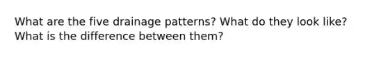 What are the five drainage patterns? What do they look like? What is the difference between them?