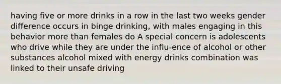 having five or more drinks in a row in the last two weeks gender difference occurs in binge drinking, with males engaging in this behavior more than females do A special concern is adolescents who drive while they are under the influ-ence of alcohol or other substances alcohol mixed with energy drinks combination was linked to their unsafe driving