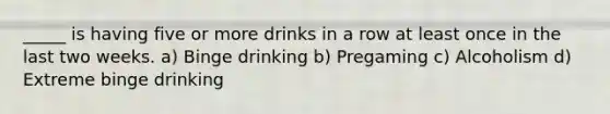 _____ is having five or more drinks in a row at least once in the last two weeks. a) Binge drinking b) Pregaming c) Alcoholism d) Extreme binge drinking