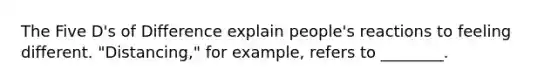 The Five D's of Difference explain people's reactions to feeling different. "Distancing," for example, refers to ________.