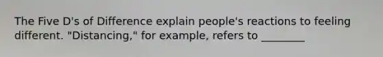 The Five D's of Difference explain people's reactions to feeling different. "Distancing," for example, refers to ________