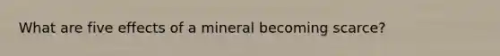 What are five effects of a mineral becoming scarce?