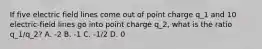 If five electric field lines come out of point charge q_1 and 10 electric-field lines go into point charge q_2, what is the ratio q_1/q_2? A. -2 B. -1 C. -1/2 D. 0