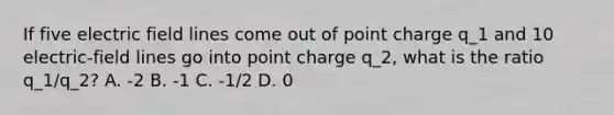 If five electric field lines come out of point charge q_1 and 10 electric-field lines go into point charge q_2, what is the ratio q_1/q_2? A. -2 B. -1 C. -1/2 D. 0