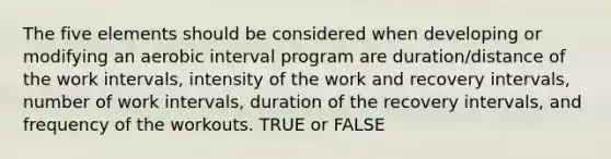 The five elements should be considered when developing or modifying an aerobic interval program are duration/distance of the work intervals, intensity of the work and recovery intervals, number of work intervals, duration of the recovery intervals, and frequency of the workouts. TRUE or FALSE