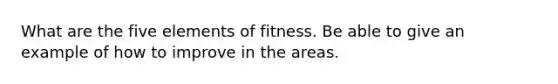 What are the five elements of fitness. Be able to give an example of how to improve in the areas.