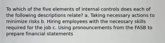 To which of the five elements of internal controls does each of the following descriptions relate? a. Taking necessary actions to minimize risks b. Hiring employees with the necessary skills required for the job c. Using pronouncements from the FASB to prepare financial statements