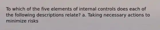 To which of the five elements of internal controls does each of the following descriptions relate? a. Taking necessary actions to minimize risks