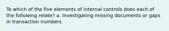 To which of the five elements of internal controls does each of the following relate? a. Investigating missing documents or gaps in transaction numbers