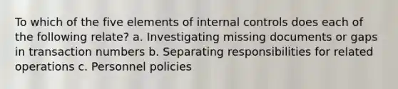 To which of the five elements of internal controls does each of the following relate? a. Investigating missing documents or gaps in transaction numbers b. Separating responsibilities for related operations c. Personnel policies