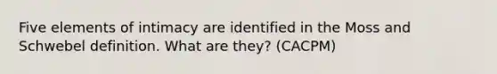 Five elements of intimacy are identified in the Moss and Schwebel definition. What are they? (CACPM)