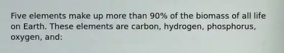 Five elements make up more than 90% of the biomass of all life on Earth. These elements are carbon, hydrogen, phosphorus, oxygen, and: