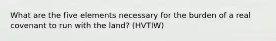 What are the five elements necessary for the burden of a real covenant to run with the land? (HVTIW)