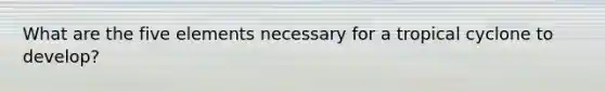 What are the five elements necessary for a tropical cyclone to develop?