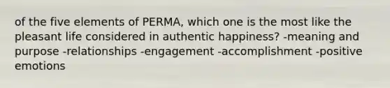 of the five elements of PERMA, which one is the most like the pleasant life considered in authentic happiness? -meaning and purpose -relationships -engagement -accomplishment -positive emotions