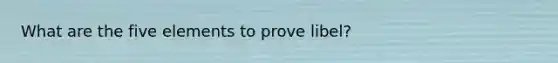 What are the five elements to prove libel?