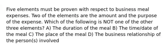 Five elements must be proven with respect to business meal expenses. Two of the elements are the amount and the purpose of the expense. Which of the following is NOT one of the other three elements? A) The duration of the meal B) The time/date of the meal C) The place of the meal D) The business relationship of the person(s) involved