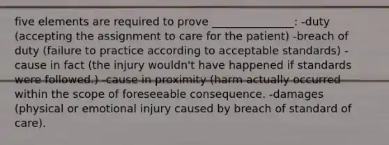 five elements are required to prove _______________: -duty (accepting the assignment to care for the patient) -breach of duty (failure to practice according to acceptable standards) -cause in fact (the injury wouldn't have happened if standards were followed.) -cause in proximity (harm actually occurred within the scope of foreseeable consequence. -damages (physical or emotional injury caused by breach of standard of care).