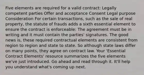 Five elements are required for a valid contract: Legally competent parties Offer and acceptance Consent Legal purpose Consideration For certain transactions, such as the sale of real property, the statute of frauds adds a sixth essential element to ensure the contract is enforceable: The agreement must be in writing and it must contain the parties' signatures. The good news is, these required contractual elements are consistent from region to region and state to state. So although state laws differ on many points, they agree on contract law. Your 'Essential Contract Elements' resource summarizes the five elements we've just introduced. Go ahead and read through it. It'll help you understand what's coming up next.