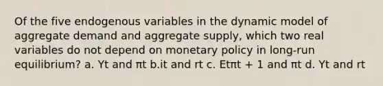 Of the five endogenous variables in the dynamic model of aggregate demand and aggregate supply, which two real variables do not depend on <a href='https://www.questionai.com/knowledge/kEE0G7Llsx-monetary-policy' class='anchor-knowledge'>monetary policy</a> in long-run equilibrium? a. Yt and πt b.it and rt c. Etπt + 1 and πt d. Yt and rt