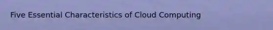 Five Essential Characteristics of Cloud Computing