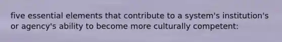 five essential elements that contribute to a system's institution's or agency's ability to become more culturally competent: