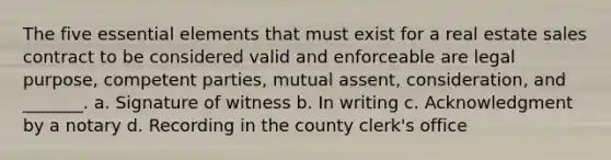 The five essential elements that must exist for a real estate sales contract to be considered valid and enforceable are legal purpose, competent parties, mutual assent, consideration, and _______. a. Signature of witness b. In writing c. Acknowledgment by a notary d. Recording in the county clerk's office