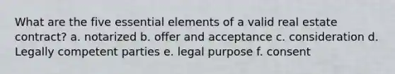 What are the five essential elements of a valid real estate contract? a. notarized b. offer and acceptance c. consideration d. Legally competent parties e. legal purpose f. consent