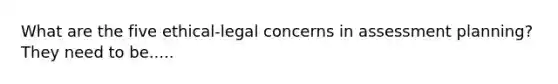 What are the five ethical-legal concerns in assessment planning? They need to be.....