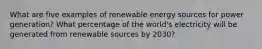 What are five examples of renewable energy sources for power generation? What percentage of the world's electricity will be generated from renewable sources by 2030?