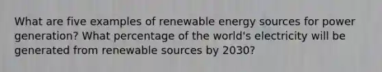 What are five examples of renewable energy sources for power generation? What percentage of the world's electricity will be generated from renewable sources by 2030?