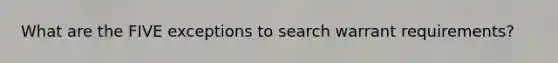 What are the FIVE exceptions to search warrant requirements?