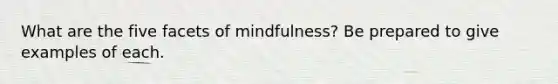 What are the five facets of mindfulness? Be prepared to give examples of each.