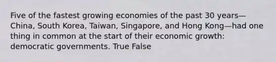 Five of the fastest growing economies of the past 30 years—China, South Korea, Taiwan, Singapore, and Hong Kong—had one thing in common at the start of their economic growth: democratic governments. True False