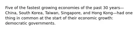 Five of the fastest growing economies of the past 30 years—China, South Korea, Taiwan, Singapore, and Hong Kong—had one thing in common at the start of their economic growth: democratic governments.