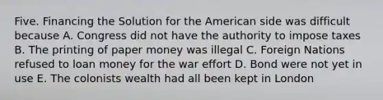 Five. Financing the Solution for the American side was difficult because A. Congress did not have the authority to impose taxes B. The printing of paper money was illegal C. Foreign Nations refused to loan money for the war effort D. Bond were not yet in use E. The colonists wealth had all been kept in London