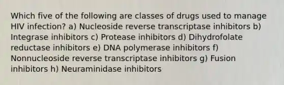 Which five of the following are classes of drugs used to manage HIV infection? a) Nucleoside reverse transcriptase inhibitors b) Integrase inhibitors c) Protease inhibitors d) Dihydrofolate reductase inhibitors e) DNA polymerase inhibitors f) Nonnucleoside reverse transcriptase inhibitors g) Fusion inhibitors h) Neuraminidase inhibitors