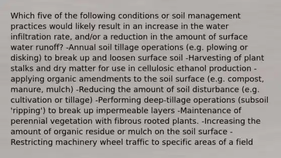 Which five of the following conditions or soil management practices would likely result in an increase in the water infiltration rate, and/or a reduction in the amount of surface water runoff? -Annual soil tillage operations (e.g. plowing or disking) to break up and loosen surface soil -Harvesting of plant stalks and dry matter for use in cellulosic ethanol production -applying organic amendments to the soil surface (e.g. compost, manure, mulch) -Reducing the amount of soil disturbance (e.g. cultivation or tillage) -Performing deep-tillage operations (subsoil 'ripping') to break up impermeable layers -Maintenance of perennial vegetation with fibrous rooted plants. -Increasing the amount of organic residue or mulch on the soil surface -Restricting machinery wheel traffic to specific areas of a field