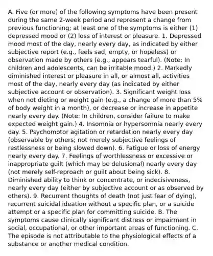 A. Five (or more) of the following symptoms have been present during the same 2-week period and represent a change from previous functioning; at least one of the symptoms is either (1) depressed mood or (2) loss of interest or pleasure. 1. Depressed mood most of the day, nearly every day, as indicated by either subjective report (e.g., feels sad, empty, or hopeless) or observation made by others (e.g., appears tearful). (Note: In children and adolescents, can be irritable mood.) 2. Markedly diminished interest or pleasure in all, or almost all, activities most of the day, nearly every day (as indicated by either subjective account or observation). 3. Significant weight loss when not dieting or weight gain (e.g., a change of more than 5% of body weight in a month), or decrease or increase in appetite nearly every day. (Note: In children, consider failure to make expected weight gain.) 4. Insomnia or hypersomnia nearly every day. 5. Psychomotor agitation or retardation nearly every day (observable by others; not merely subjective feelings of restlessness or being slowed down). 6. Fatigue or loss of energy nearly every day. 7. Feelings of worthlessness or excessive or inappropriate guilt (which may be delusional) nearly every day (not merely self-reproach or guilt about being sick). 8. Diminished ability to think or concentrate, or indecisiveness, nearly every day (either by subjective account or as observed by others). 9. Recurrent thoughts of death (not just fear of dying), recurrent suicidal ideation without a specific plan, or a suicide attempt or a specific plan for committing suicide. B. The symptoms cause clinically significant distress or impairment in social, occupational, or other important areas of functioning. C. The episode is not attributable to the physiological effects of a substance or another medical condition.