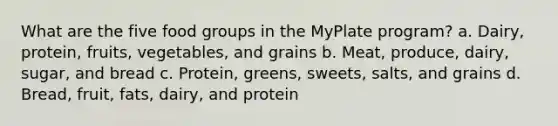 What are the five food groups in the MyPlate program? a. Dairy, protein, fruits, vegetables, and grains b. Meat, produce, dairy, sugar, and bread c. Protein, greens, sweets, salts, and grains d. Bread, fruit, fats, dairy, and protein