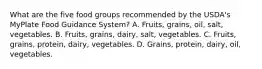 What are the five food groups recommended by the USDA's MyPlate Food Guidance System? A. Fruits, grains, oil, salt, vegetables. B. Fruits, grains, dairy, salt, vegetables. C. Fruits, grains, protein, dairy, vegetables. D. Grains, protein, dairy, oil, vegetables.