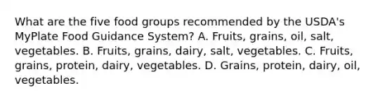 What are the five food groups recommended by the USDA's MyPlate Food Guidance System? A. Fruits, grains, oil, salt, vegetables. B. Fruits, grains, dairy, salt, vegetables. C. Fruits, grains, protein, dairy, vegetables. D. Grains, protein, dairy, oil, vegetables.