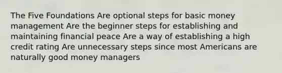 The Five Foundations Are optional steps for basic money management Are the beginner steps for establishing and maintaining financial peace Are a way of establishing a high credit rating Are unnecessary steps since most Americans are naturally good money managers