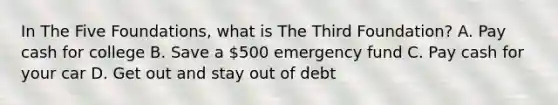 In The Five Foundations, what is The Third Foundation? A. Pay cash for college B. Save a 500 emergency fund C. Pay cash for your car D. Get out and stay out of debt