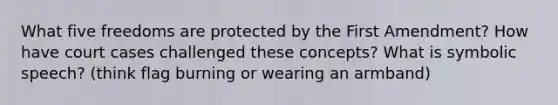 What five freedoms are protected by the First Amendment? How have court cases challenged these concepts? What is symbolic speech? (think flag burning or wearing an armband)