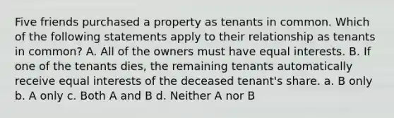 Five friends purchased a property as tenants in common. Which of the following statements apply to their relationship as tenants in common? A. All of the owners must have equal interests. B. If one of the tenants dies, the remaining tenants automatically receive equal interests of the deceased tenant's share. a. B only b. A only c. Both A and B d. Neither A nor B